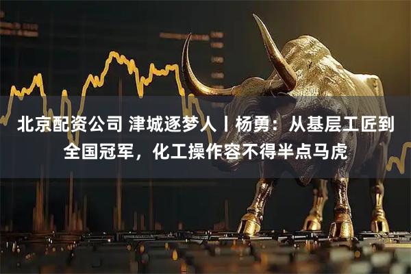 北京配资公司 津城逐梦人丨杨勇：从基层工匠到全国冠军，化工操作容不得半点马虎