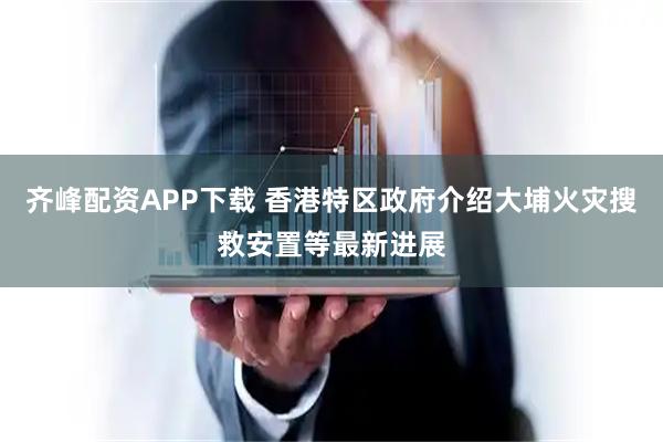 齐峰配资APP下载 香港特区政府介绍大埔火灾搜救安置等最新进展
