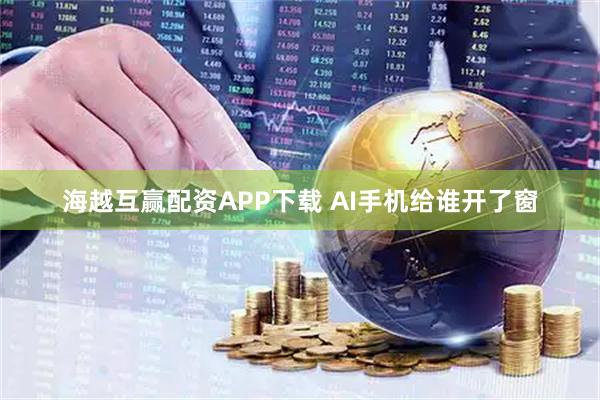 海越互赢配资APP下载 AI手机给谁开了窗