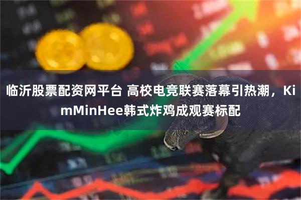 临沂股票配资网平台 高校电竞联赛落幕引热潮，KimMinHee韩式炸鸡成观赛标配