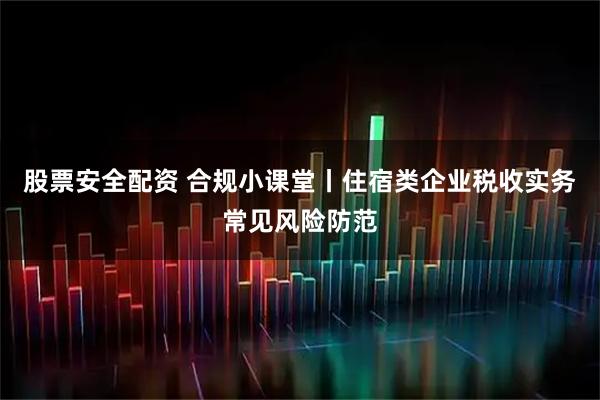 股票安全配资 合规小课堂丨住宿类企业税收实务常见风险防范