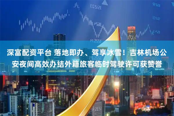深富配资平台 落地即办、驾享冰雪！吉林机场公安夜间高效办结外籍旅客临时驾驶许可获赞誉
