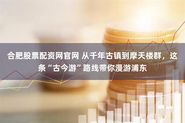 合肥股票配资网官网 从千年古镇到摩天楼群，这条“古今游”路线带你漫游浦东