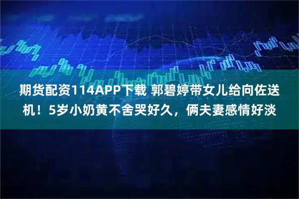 期货配资114APP下载 郭碧婷带女儿给向佐送机！5岁小奶黄不舍哭好久，俩夫妻感情好淡