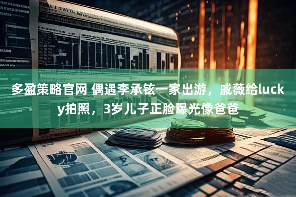 多盈策略官网 偶遇李承铉一家出游，戚薇给lucky拍照，3岁儿子正脸曝光像爸爸
