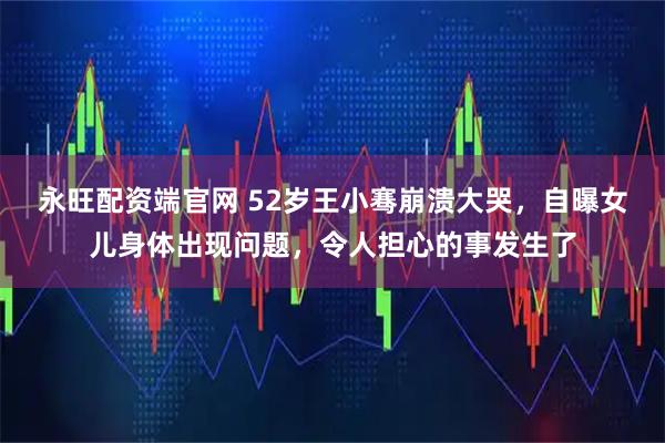 永旺配资端官网 52岁王小骞崩溃大哭，自曝女儿身体出现问题，令人担心的事发生了