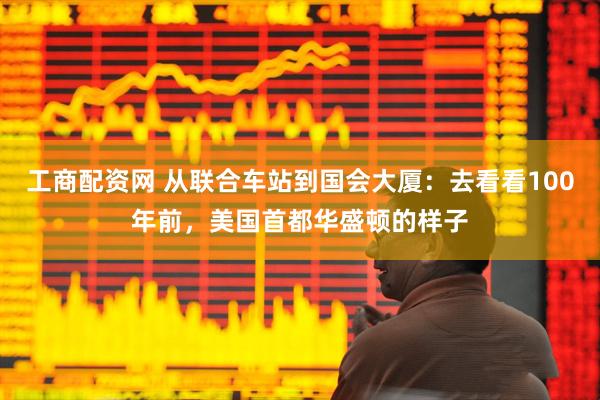 工商配资网 从联合车站到国会大厦：去看看100年前，美国首都华盛顿的样子