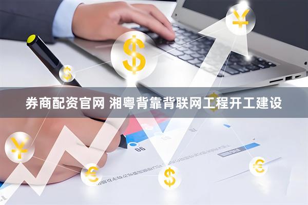 券商配资官网 湘粤背靠背联网工程开工建设