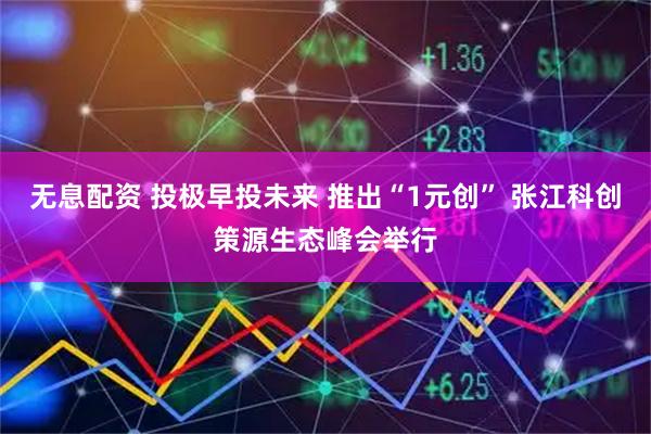 无息配资 投极早投未来 推出“1元创” 张江科创策源生态峰会举行