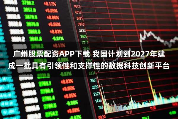 广州股票配资APP下载 我国计划到2027年建成一批具有引领性和支撑性的数据科技创新平台