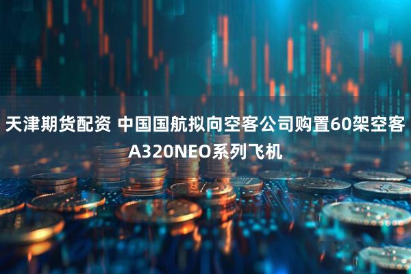 天津期货配资 中国国航拟向空客公司购置60架空客A320NEO系列飞机