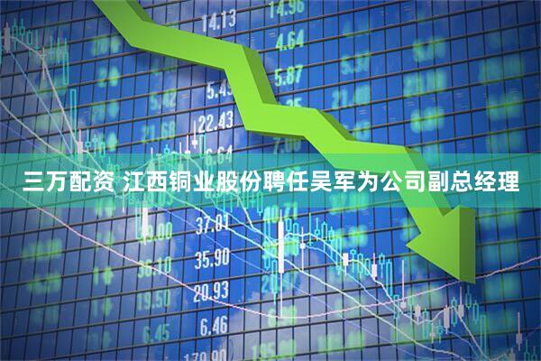 三万配资 江西铜业股份聘任吴军为公司副总经理