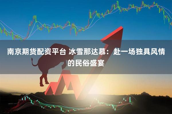 南京期货配资平台 冰雪那达慕：赴一场独具风情的民俗盛宴