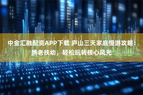 中金汇融配资APP下载 庐山三天家庭慢游攻略：携老扶幼，轻松玩转核心风光