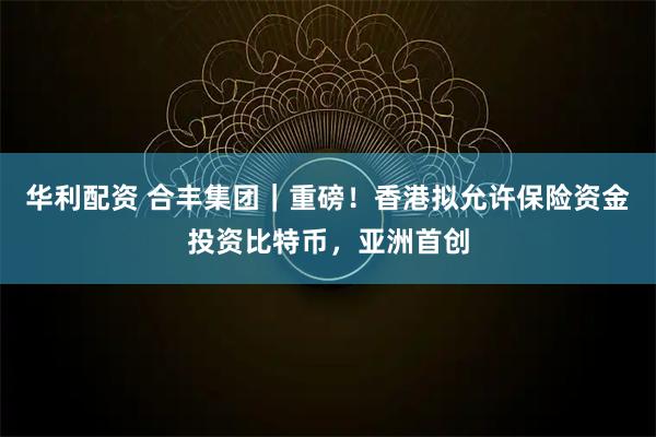 华利配资 合丰集团｜重磅！香港拟允许保险资金投资比特币，亚洲首创