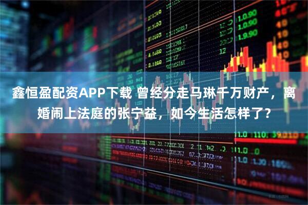鑫恒盈配资APP下载 曾经分走马琳千万财产，离婚闹上法庭的张宁益，如今生活怎样了？