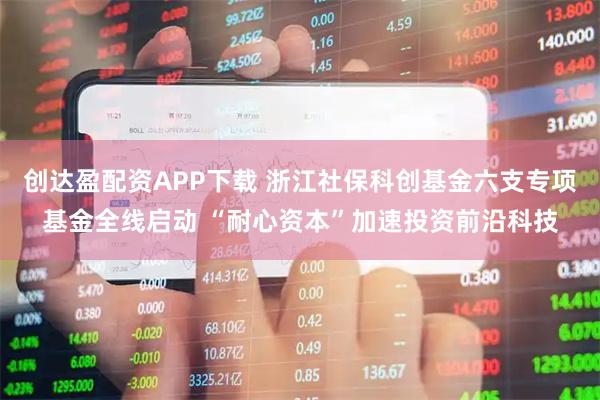 创达盈配资APP下载 浙江社保科创基金六支专项基金全线启动 “耐心资本”加速投资前沿科技