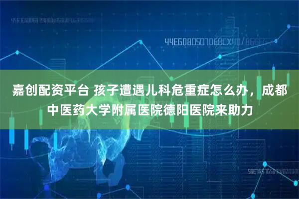嘉创配资平台 孩子遭遇儿科危重症怎么办，成都中医药大学附属医院德阳医院来助力