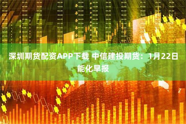 深圳期货配资APP下载 中信建投期货：1月22日能化早报