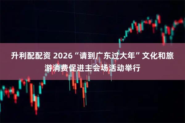 升利配配资 2026“请到广东过大年”文化和旅游消费促进主会场活动举行