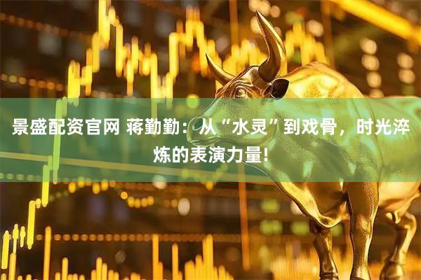 景盛配资官网 蒋勤勤：从“水灵”到戏骨，时光淬炼的表演力量!