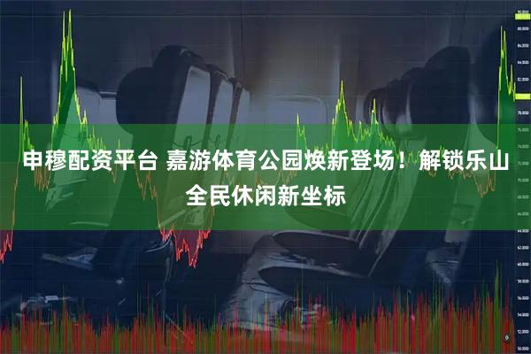 申穆配资平台 嘉游体育公园焕新登场！解锁乐山全民休闲新坐标