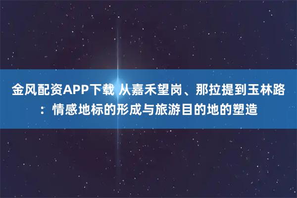 金风配资APP下载 从嘉禾望岗、那拉提到玉林路：情感地标的形成与旅游目的地的塑造