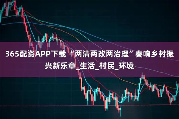 365配资APP下载 “两清两改两治理”奏响乡村振兴新乐章_生活_村民_环境