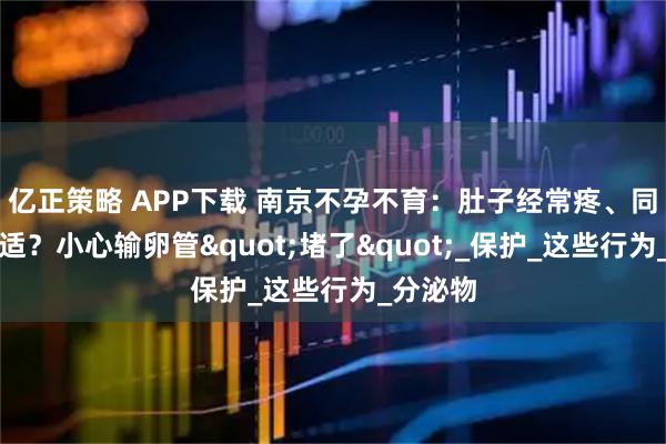 亿正策略 APP下载 南京不孕不育：肚子经常疼、同房后不适？小心输卵管"堵了"_保护_这些行为_分泌物