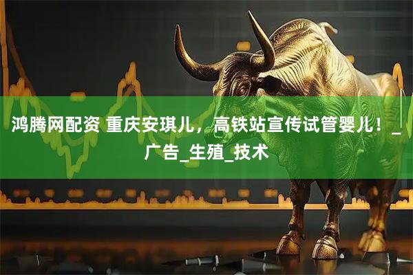 鸿腾网配资 重庆安琪儿，高铁站宣传试管婴儿！_广告_生殖_技术