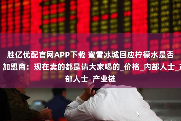 胜亿优配官网APP下载 蜜雪冰城回应柠檬水是否涨价！加盟商：现在卖的都是请大家喝的_价格_内部人士_产业链