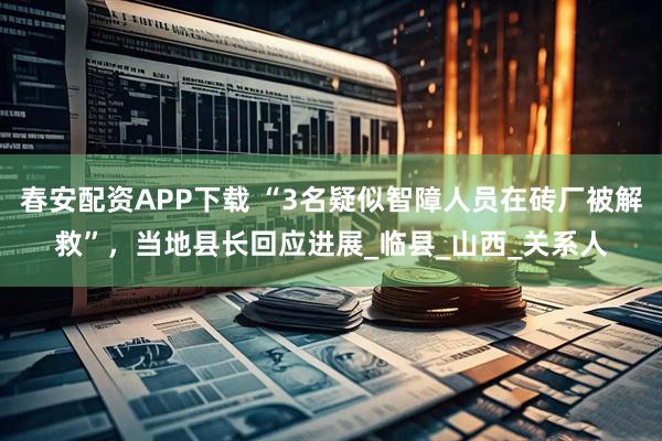 春安配资APP下载 “3名疑似智障人员在砖厂被解救”，当地县长回应进展_临县_山西_关系人