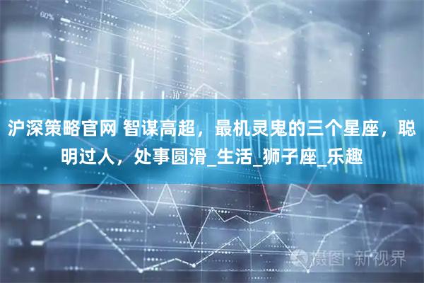 沪深策略官网 智谋高超，最机灵鬼的三个星座，聪明过人，处事圆滑_生活_狮子座_乐趣