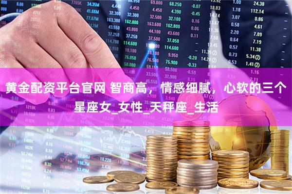 黄金配资平台官网 智商高，情感细腻，心软的三个星座女_女性_天秤座_生活