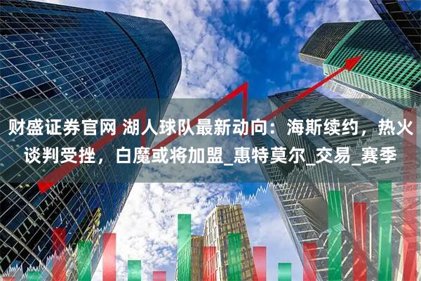 财盛证券官网 湖人球队最新动向：海斯续约，热火谈判受挫，白魔或将加盟_惠特莫尔_交易_赛季
