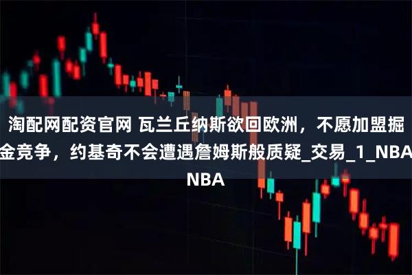 淘配网配资官网 瓦兰丘纳斯欲回欧洲，不愿加盟掘金竞争，约基奇不会遭遇詹姆斯般质疑_交易_1_NBA