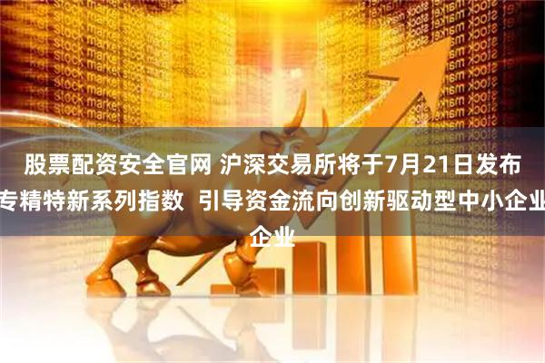 股票配资安全官网 沪深交易所将于7月21日发布专精特新系列指数  引导资金流向创新驱动型中小企业