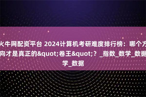 火牛网配资平台 2024计算机考研难度排行榜：哪个方向才是真正的"卷王"？_指数_数学_数据