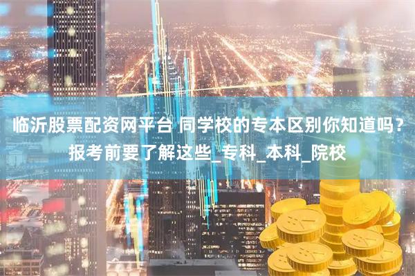 临沂股票配资网平台 同学校的专本区别你知道吗？报考前要了解这些_专科_本科_院校