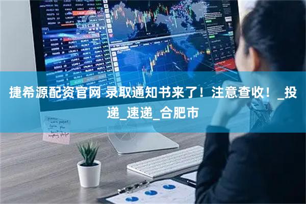 捷希源配资官网 录取通知书来了！注意查收！_投递_速递_合肥市