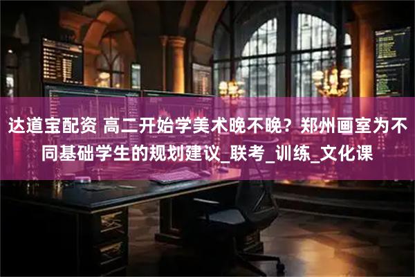达道宝配资 高二开始学美术晚不晚？郑州画室为不同基础学生的规划建议_联考_训练_文化课
