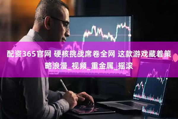 配资365官网 硬核挑战席卷全网 这款游戏藏着策略浪漫_视频_重金属_摇滚