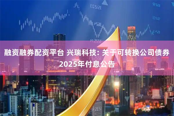 融资融券配资平台 兴瑞科技: 关于可转换公司债券2025年付息公告
