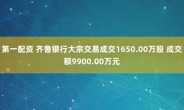 第一配资 齐鲁银行大宗交易成交1650.00万股 成交额9900.00万元