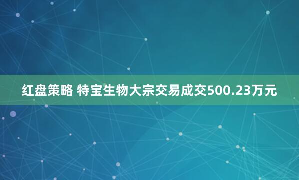 红盘策略 特宝生物大宗交易成交500.23万元