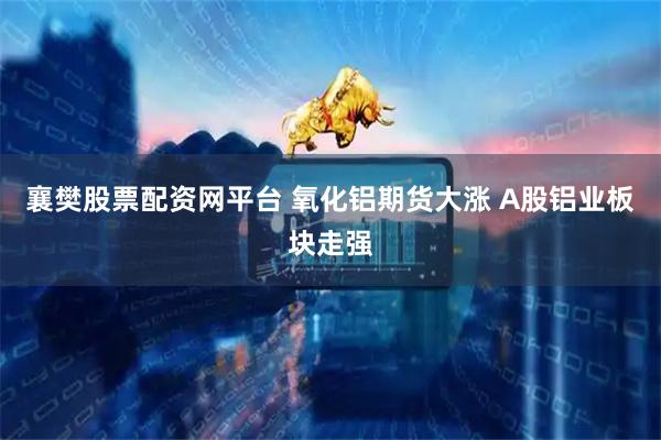 襄樊股票配资网平台 氧化铝期货大涨 A股铝业板块走强