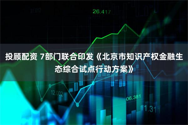 投顾配资 7部门联合印发《北京市知识产权金融生态综合试点行动方案》