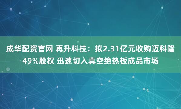 成华配资官网 再升科技：拟2.31亿元收购迈科隆49%股权 迅速切入真空绝热板成品市场
