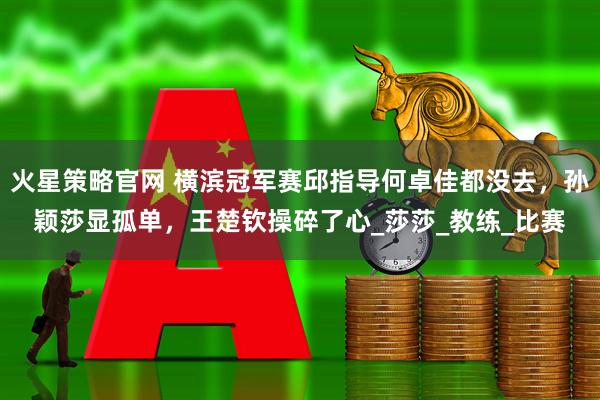 火星策略官网 横滨冠军赛邱指导何卓佳都没去，孙颖莎显孤单，王楚钦操碎了心_莎莎_教练_比赛