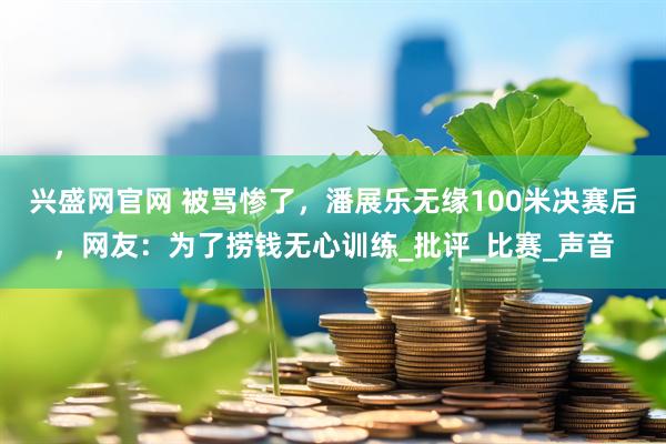 兴盛网官网 被骂惨了，潘展乐无缘100米决赛后，网友：为了捞钱无心训练_批评_比赛_声音